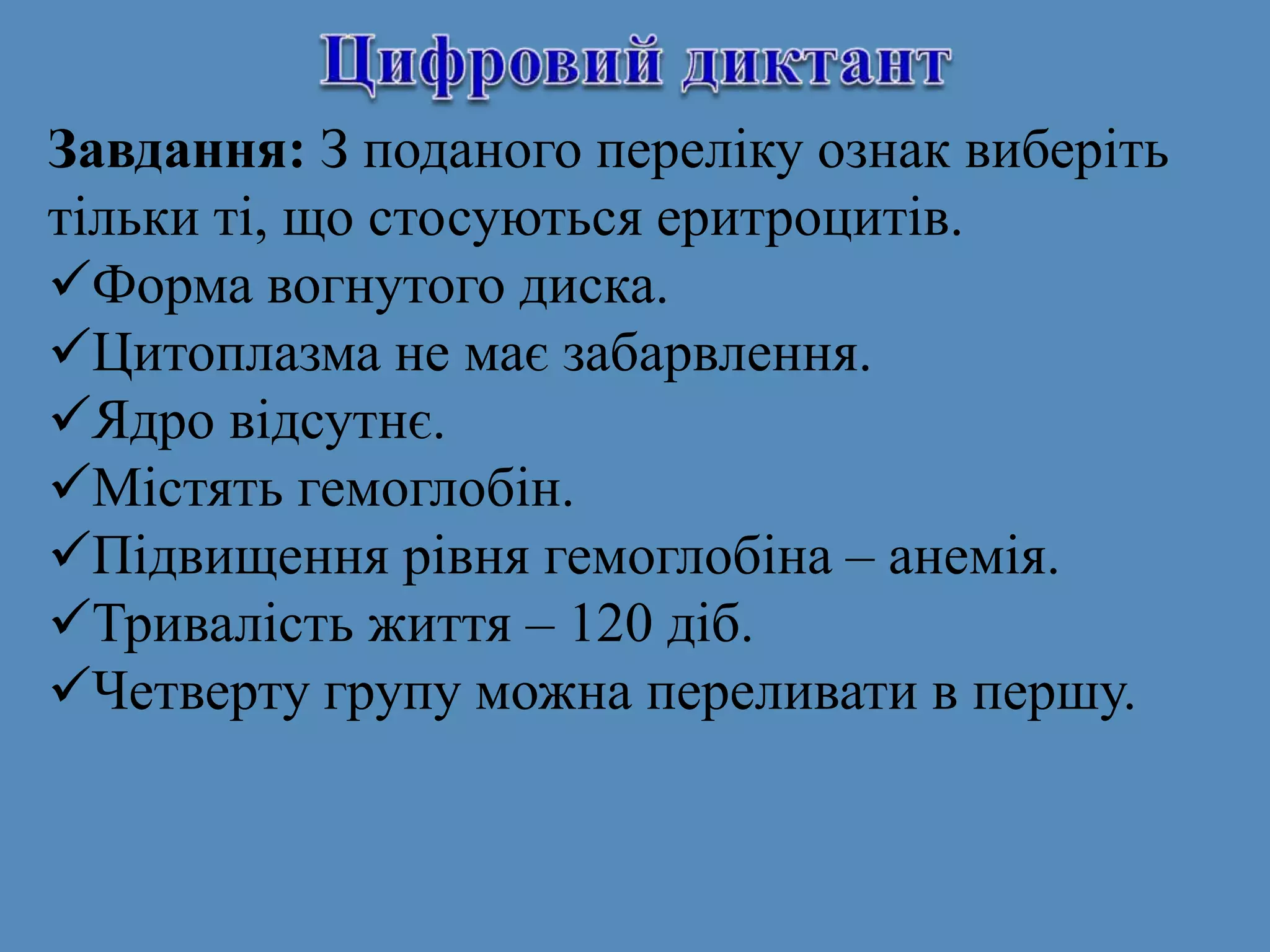 Завдання: З поданого переліку ознак виберіть
тільки ті, що стосуються еритроцитів.
Форма вогнутого диска.
Цитоплазма не має забарвлення.
Ядро відсутнє.
Містять гемоглобін.
Підвищення рівня гемоглобіна – анемія.
Тривалість життя – 120 діб.
Четверту групу можна переливати в першу.
 