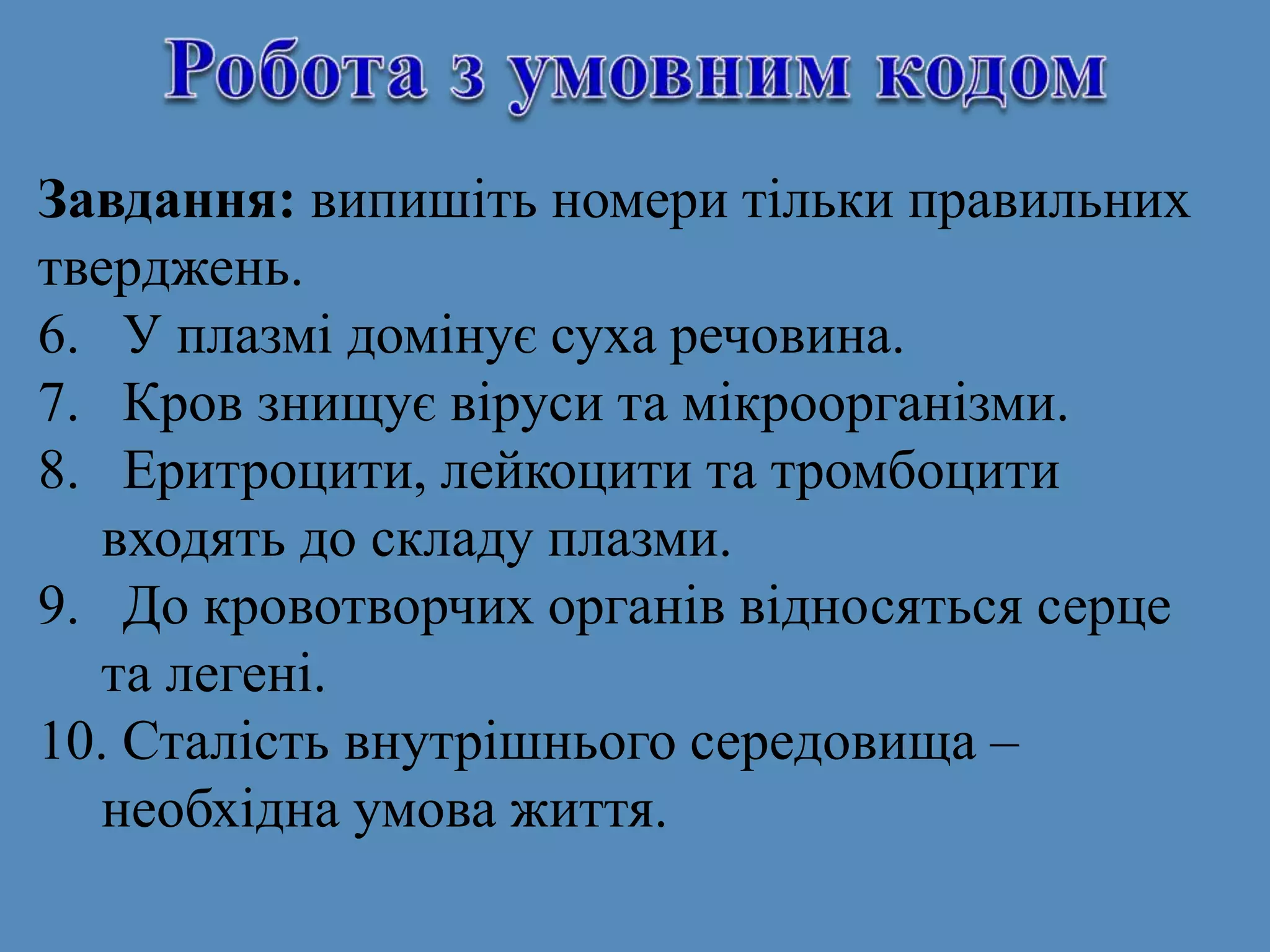 Завдання: випишіть номери тільки правильних
тверджень.
6. У плазмі домінує суха речовина.
7. Кров знищує віруси та мікроорганізми.
8. Еритроцити, лейкоцити та тромбоцити
входять до складу плазми.
9. До кровотворчих органів відносяться серце
та легені.
10. Сталість внутрішнього середовища –
необхідна умова життя.
 