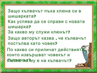 Защо кълвачът пъха клюна си в
?шишарката
Как успява да се справи с новата
?шишарка
?За какво му служи клюнът
,Защо авторът казва че кълвачът
?постъпва като човек
,По какво си приличат действията
които извършват човекът и
?кълвачът ?Лесно ли му е на кълвачът
ДаниелаВелчева
 