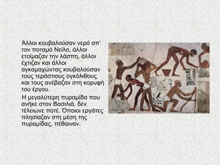 Άλλοι κουβαλούσαν νερό απ’
τον ποταμό Νείλο, άλλοι
ετοίμαζαν την λάσπη, άλλοι
έχτιζαν και άλλοι
αγκομαχώντας κουβαλούσαν
τους τεράστιους ογκόλιθους
και τους ανέβαζαν στη κορυφή
του έργου.
Η μεγαλύτερη πυραμίδα που
ανήκε στον Βασιλιά, δεν
τέλειωνε ποτέ. Όποιοι εργάτες
πλησίαζαν στη μέση της
πυραμίδας, πέθαιναν.
 