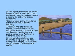 Κάλεσε μάγους και σοφούς για να του
δώσουν εξηγήσεις, αλλά ούτε αυτοί
κατάφεραν τίποτα. Αποφάσισε να πάει
ο ίδιος να δει από κοντά όλα όσα
συνέβαιναν.
Όταν περνούσε με την συνοδεία του
δίπλα απ’ τον Νείλο, άκουσε
ψιθύρους.
Σταμάτησε πλάι στο ποτάμι και
άκουσε το νερό κυλώντας να του
ψιθυρίζει ότι για να τελειώσει το έργο
του θα έπρεπε να θυσιάσει την
μονάκριβη του κόρη. Αυτή ήταν η
εντολή του Θεού Ήλιου.
Στεναχωρημένος κλείστηκε στο
παλάτι του τρεις ημέρες και τρεις
νύχτες για να σκεφτεί. Πώς να πάρει
τέτοια απόφαση; Το δίλημμα ήταν
μεγάλο.
 