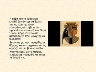 Η κόρη του το έμαθε και
επειδή δεν άντεχε να βλέπει
τον πατέρα της τόσο
λυπημένο, ούτε ήθελε να
προκαλέσει την οργή του Θεού
Ήλιου, πήρε την γενναία
απόφαση να πάει μόνη της να
θυσιαστεί.
Ξεκίνησε για την πυραμίδα, με
θάρρος και υπερηφάνεια όπως
αρμόζει σε μια βασιλοπούλα.
Χτίστηκε μαζί με τις πέτρες,
τελείωσε η πυραμίδα και πήρε
το όνομά της.
 