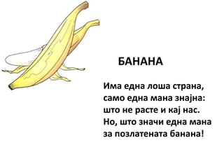 БАНАНА
Има една лоша страна,
само една мана знајна:
што не расте и кај нас.
Но, што значи една мана
за позлатената банана!
 