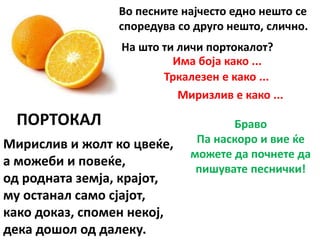 ПОРТОКАЛ
Мирислив и жолт ко цвеќе,
а можеби и повеќе,
од родната земја, крајот,
му останал само сјајот,
како доказ, спомен некој,
дека дошол од далеку.
Во песните најчесто едно нешто се
споредува со друго нешто, слично.
На што ти личи портокалот?
Има боја како ...
Тркалезен е како ...
Миризлив е како ...
Браво
Па наскоро и вие ќе
можете да почнете да
пишувате песнички!
 
