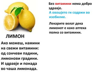 ЛИМОН
Ако можеш, намини
на свежи витамини:
од сончеви падини,
лимонови градини.
И здравје и понада
во чаша лимонада.
Без витамини нема добро
здравје.
А овошјето ги содржи во
изобилие.
Лекарите велат дека
лимонот е како аптека
полна со витамини.
 