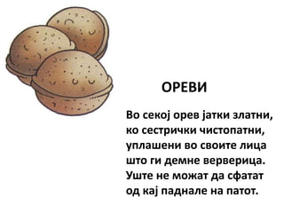 ОРЕВИ
Во секој орев јатки златни,
ко сестрички чистопатни,
уплашени во своите лица
што ги демне верверица.
Уште не можат да сфатат
од кај паднале на патот.
 