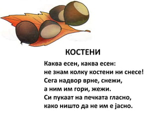 КОСТЕНИ
Каква есен, каква есен:
не знам колку костени ни снесе!
Сега надвор врне, снежи,
а ним им гори, жежи.
Си пукаат на печката гласно,
како ништо да не им е јасно.
 