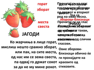 ЈАГОДИ
Ко жарчиња в лице горат,
мислиш нешто срамно зборат,
или пак, на сите места,
од нас им се зема свеста,
па одвај го држат сокот
за да не му мине рокот.
Прочитај ги на глас
последните зборови
од првиот и вториот
ред на оваа песна.
горат
зборат
Прочитај ги на глас
последните зборови
од третиот и
четвртиот стих на
оваа песна.
места
свеста
Дали чувствуваш
нешто пријатно во
увото?
Тоа се
зборови-близнаци
(РИМА)
Поетите често сакаат
да избираат такви,
слични зборови,
составени од слични
гласови.
Овие зборови-
близнаци обично ќе
ги пронајдете на
краевите од
стиховите.
 