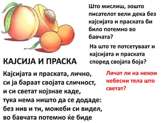 КАЈСИЈА И ПРАСКА
Кајсијата и праската, лично,
си ја бараат својата сличност,
и си светат којзнае каде,
тука нема ништо да се додаде:
без нив и ти, можеби си видел,
во бавчата потемно ќе биде
Што мислиш, зошто
писателот вели дека без
кајсијата и праската би
било потемно во
бавчата?
На што те потсетуваат и
кајсијата и праската
според својата боја?
Личат ли на некои
небесни тела што
светат?
 
