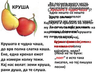 КРУША
Крушата е чудна чаша,
до врв полна слатка каша.
Ене, една кренал ежот
да измери колку тежи.
Кај нас велат: земи круша,
рани душа, да те слуша.
Како го разбираш стихот
(„Крушата е чудна чаша“)?
Зошто на писателот
крушата му личи на чаша?
Ти личи ли тебе на чаша
според формата?
Во секој случај,
крушата повеќе личи
на чаша отколку
кајсијата, нели?
Во песните многу често,
писателите споредуваат
едно нешто со нешто
друго слично
Кајсијата и праската на поетот
му личат на сонце, јаготките на
жарчиња, а сега еве крушата
му личи на чаша!
Бујна е фантазијата на
писателите!
(Нека не те буни:
„поет“ е исто така
писател, но тој пишува
песни)
 