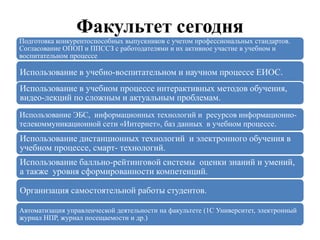 Факультет сегодня
Подготовка конкурентоспособных выпускников с учетом профессиональных стандартов.
Согласование ОПОП и ППССЗ с работодателями и их активное участие в учебном и
воспитательном процессе
Использование в учебно-воспитательном и научном процессе ЕИОС.
Использование в учебном процессе интерактивных методов обучения,
видео-лекций по сложным и актуальным проблемам.
Использование ЭБС, информационных технологий и ресурсов информационно-
телекоммуникационной сети «Интернет», баз данных в учебном процессе.
Использование дистанционных технологий и электронного обучения в
учебном процессе, смарт- технологий.
Использование балльно-рейтинговой системы оценки знаний и умений,
а также уровня сформированности компетенций.
Организация самостоятельной работы студентов.
Автоматизация управленческой деятельности на факультете (1С Университет, электронный
журнал НПР, журнал посещаемости и др.)
 