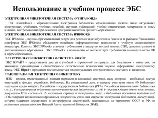 Использование в учебном процессе ЭБС
ЭЛЕКТРОННАЯ БИБЛИОТЕЧНАЯ СИСТЕМА «КНИГАФОНД»
ЭБС КнигаФонд – образовательная электронная библиотека, объединившая десятки тысяч актуальных
электронных учебников, учебных пособий, научных публикаций, учебно-методических материалов и иных
изданий, востребованных при освоении программ высшего и среднего образования.
ЭЛЕКТРОННАЯ БИБЛИОТЕЧНАЯ СИСТЕМА IPRBOOKS
ЭБС IPRbooks – научно-образовательный ресурс для решения задач обучения в России и за рубежом. Уникальная
платформа ЭБС IPRbooks объединяет новейшие информационные технологии и учебную лицензионную
литературу. Контент ЭБС IPRbooks отвечает требованиям стандартов высшей школы, СПО, дополнительного и
дистанционного образования. ЭБС IPRbooks в полном объеме соответствует требованиям законодательства РФ
в сфере образования.
ЭЛЕКТРОННАЯ БИБЛИОТЕЧНАЯ СИСТЕМА ЮРАЙТ
ЭБС ЮРАЙТ – предоставляет доступ к учебной и справочной литературе, для бакалавров и магистров, по
экономике, гуманитарным и общественным, естественным, техническим наукам, информатике, иностранному
языку. ЭБС Юрайт предлагает воспользоваться индивидуальным неограниченным доступом к изданиям.
НАЦИОНАЛЬНАЯ ЭЛЕКТРОННАЯ БИБЛИОТЕКА
НЭБ – проект, представленный единым порталом и поисковой системой, цель которого – свободный доступ
читателей к фондам российских библиотек. На сегодняшний день в проекте участвуют около 60 библиотек-
партнеров среди которых: Российская государственная библиотека (РГБ), Российская национальная библиотека
(РНБ), Государственная публичная научно-техническая библиотека (ГПНТБ России). Общий объем электронных
документов НЭБ составляет 15 миллионов страниц в электронном виде, и библиотека постоянно пополняется!
НЭБ содержит коллекции оцифрованных документов, среди них открытая электронная библиотека диссертаций,
которая содержит диссертации и авторефераты диссертаций, защищенные на территории СССР и РФ по
различным специальностям Высшей Аттестационной Комиссии (ВАК).
 