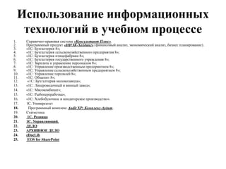 Использование информационных
технологий в учебном процессе
1. Справочно-правовая система «Консультант Плюс».
2. Программный продукт «ИНЭК-Холдинг» (финансовый анализ, экономический анализ, бизнес планирование).
3. «1С: Бухгалтерия 8»;
4. «1С: Бухгалтерия сельскохозяйственного предприятия 8»;
5. «1С: Бухгалтерия птицефабрики 8»;
6. «1С: Бухгалтерия государственного учреждения 8»;
7. «1С: Зарплата и управление персоналом 8»;
8. «1С: Управление производственным предприятием 8»;
9. «1С: Управление сельскохозяйственным предприятием 8»;
10. «1С: Управление торговлей 8»;
11. «1С: Общепит 8»;
12. «1С: Бухгалтерия молокозавода»;
13. «1С: Ликероводочный и винный завод»;
14. «1С: Мясокомбинат»;
15. «1С: Рыбопереработка»;
16. «1С: Хлебобулочное и кондитерское производство».
17. 1С. Университет
18. Программный комплекс Audit XP: Комплекс-Аудит.
19. Статистика
20. 1С. Розница
21. 1С. Управляющий.
22. ДЕЛО
23. АРХИВНОЕ ДЕЛО
24. eDocLib
25. EOS for SharePoint
 