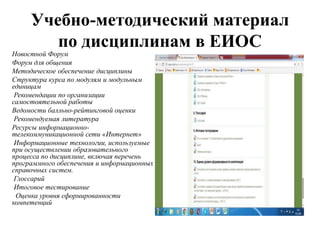 Учебно-методический материал
по дисциплинам в ЕИОС
Новостной Форум
Форум для общения
Методическое обеспечение дисциплины
Структура курса по модулям и модульным
единицам
Рекомендации по организации
самостоятельной работы
Ведомости балльно-рейтинговой оценки
Рекомендуемая литература
Ресурсы информационно-
телекоммуникационной сети «Интернет»
Информационные технологии, используемые
при осуществлении образовательного
процесса по дисциплине, включая перечень
программного обеспечения и информационных
справочных систем.
Глоссарий
Итоговое тестирование
Оценка уровня сформированности
компетенций
 