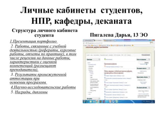 Личные кабинеты студентов,
НПР, кафедры, деканата
Структура личного кабинета
студента
1.Презентация портфолио
2. Работы, связанные с учебной
деятельностью (рефераты, курсовые
работы, отчеты по практике), в том
числе рецензии на данные работы,
характеристики с оценкой
компетенций (размещают
преподаватели).
3. Результаты промежуточной
аттестации при
освоении программы
4.Научно-исследовательские работы
5. Награды, дипломы
Пигалева Дарья, 13 ЭО
 