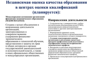 Независимая оценка качества образования
в центрах оценки квалификаций
(планируется):
Международная ассоциация организаций
финансово-экономического образования
(МАОФЭО/IАFЕЕI)
Создана с целью объединения и
координации деятельности
организаций,
заинтересованных в
совершенствовании
содержания финансово-
экономического
образования и технологий обучения,
представления и защиты их прав
и общих интересов в органах
государственной законодательной
и исполнительной власти, а также
в иных официальных общественных
и международных организациях.
Направления деятельности
1. Сотрудничество с университетами, учебно-
методическими объединениями вузов (УМО),
международными аккредитационными
агентствами и другими заинтересованными
организациями;
2. Формирование правовых основ,
технологического базиса и организационных
механизмов электронного сетевого университета;
3. Создание международного центра
организации и реализации совместных
программ профессиональной подготовки и
сертификации специалистов финансово-
экономического профиля;
4. Внедрения и адаптация международных
стандартов оценки качества образования и
проведения профессионально-общественной
аккредитации образовательных программ
финансово-экономического профиля;
5. Пропаганда и популяризация идей финансового
просвещения.
 