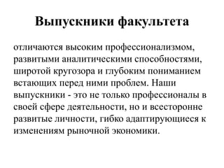 Выпускники факультета
отличаются высоким профессионализмом,
развитыми аналитическими способностями,
широтой кругозора и глубоким пониманием
встающих перед ними проблем. Наши
выпускники - это не только профессионалы в
своей сфере деятельности, но и всесторонне
развитые личности, гибко адаптирующиеся к
изменениям рыночной экономики.
 
