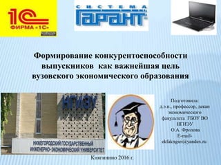 Подготовила:
д.э.н., профессор, декан
экономического
факультета ГБОУ ВО
НГИЭУ
О.А. Фролова
E-mail-
ekfakngiei@yandex.ru
Княгинино 2016 г.
Формирование конкурентоспособности
выпускников как важнейшая цель
вузовского экономического образования
 