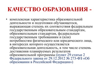 КАЧЕСТВО ОБРАЗОВАНИЯ -
• комплексная характеристика образовательной
деятельности и подготовки обучающегося,
выражающая степень их соответствия федеральным
государственным образовательным стандартам,
образовательным стандартам, федеральным
государственным требованиям и (или)
потребностям физического или юридического лица,
в интересах которого осуществляется
образовательная деятельность, в том числе степень
достижения планируемых результатов
образовательной программы (пункт 29 статьи 2
Федерального закона от 29.12.2012 № 273-ФЗ «Об
образовании в Российской Федерации»)
 