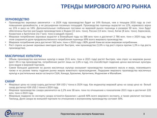 ТРЕНДЫ МИРОВОГО АГРО РЫНКА
ЗЕРНОВОДСТВО
• Производство зерновых увеличится – в 2024 году производство будет на 14% больше, чем в текущем 2016 году за счет
повышения урожайности, а не расширения посевных площадей. Производство пшеницы вырастет на 12%, кормового зерна
на 15% и риса на 14%. Дополнительные глобальные поставки на мировой рынок пшеницы в размере 90 млн. тонн будут
обеспечены быстро растущим производством в Индии (15 млн. тонн), России (13 млн. тонн), Китае (8 млн. тонн), Евросоюзе,
Казахстане и Аргентине (по 7 млн. тонн в каждой стране).
• Мировое потребление зерновых вырастет в ближайшие годы на 388 млн тонн и достигнет 2 786 млн. тонн к 2024 году, при
этом сохранится доля продовольственного потребления пшеницы 69% всего мирового производства.
• Мировое потребление риса достигнет 562 млн. тонн к 2024 году с 80% долей Азии во всем мировом потреблении.
• Рост спроса на рынке зерновых ежегодно растет быстрее, чем производство (1,6% в год рост спроса против 1,3% в год роста
производства).
МАСЛИЧНЫЕ КУЛЬТУРЫ
• Объем производства масличных культур в мире (531 млн. тонн в 2015 году) растет быстрее, чем спрос на мировом рынке
(рост 3% в год производства, потребление растет лишь на 1,6% в год), что способствует падению ценна масличные культуры
всех видов в мировой торговле.
• Самое большое давление на рынок масличных культур оказывает производство пальмового масла и жира, повлиявшего
также и на резкие темпы падения рынка жиров животного происхождения. Лидерами мирового производства масличных
культур и растительных масел останутся США, Канада, Бразилия, Аргентина, Индонезия и Малайзия.
САХАР
• Мировые цены на сахар-сырец достигнут 364 USD / тонна в 2024 году. Как индикатор мировой цены на сахар цена на белый
сахар достигнут 434 USD / тонна в 2024 году.
• Мировое производство сахара увеличится на 2,2% или 38 млн. тонн по отношению к показателям 2015 года и достигнет 220
млн. тонн в 2024 году.
• Мировым лидером по экспорту сахара останется Бразилия с долей 40% всего мирового экспорта, а также увеличит поставки
Таиланд. Доля сахара во внешней торговле по отношению к внутреннему производству составит 30%.
Перспективы агро экспорта Казахстана 3
 