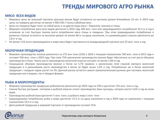 ТРЕНДЫ МИРОВОГО АГРО РЫНКА
МЯСО ВСЕХ ВИДОВ
• Мировые цены во внешней торговле красным мясом будут оставаться на высоком уровне ближайшие 10 лет. К 2024 году
цены на говядину достигнут не менее 4 900 USD / тонну в убойном весе.
• Цены на говядину будут тянут за собой цены и на другие виды мяса – баранину, свинину и птицу.
• Мировое потребление мяса всех видов достигнет в 2024 году 300 млн. тонн или среднедушевого потребления 35,5 кг в год в
основном за счет быстрых темпов роста потребления мяса птицы и говядины. При этом среднедушевое потребление в
развитых странах останется на высоком уровне не менее 68 кг на душу населения, а в развивающихся странах увеличится до
2,8 кг в год.
• Не менее 11% всего производимого в мире мяса будет торговаться на международной торговле или 32 млн. тонн в год.
МОЛОЧНАЯ ПРОДУКЦИЯ
• Мировое производство молока увеличится на 175 млн тонн (23%) к 2024 к текущим показателям 760 млн. тонн в 2015 году и
составит 936 млн. тонн в 2024 году. При этом 75% увеличения производства молока будет обеспечено за счет роста объемов
производства в Азии. Темпы роста производства молочной отрасли составят не менее 1,8% в год.
• Сокращение объемов производства молока в Китае на 5,7% привело к увеличению этой страной импорта молочной
продукции и в дальнейшем роста производства в Китае не будет выше 1,6% в год. Потребление же в Китае молочной
продукции с каждым годом растет на 3%. Данный рынок остается самым привлекательным рынком для поставок молочной
продукции как в жидких, так и твердых формах.
РЫБА И МОРЕПРОДУКТЫ
• Мировое производство продукции рыболовства увеличится до 2024 года на 19% и достигнет 191 млн. тонн в год.
• Самым быстро растущим сектором в рыбной отрасли станет производство Аква культуры, которое растет 5,6% в год во всем
мире.
• Производство рыбной муки достигнет 5 млн. тонн, а рыбьего жира 1 млн. тонн
• Среднедушевое потребление рыбы в мире достигнет 21,5 кг на душу населения в год в 2024 году по сравнению с текущим
показателем 19,5 кг в год.
• Доля рыбной продукции в мировой торговле от производства составит 31%.
Перспективы агро экспорта Казахстана 4
 