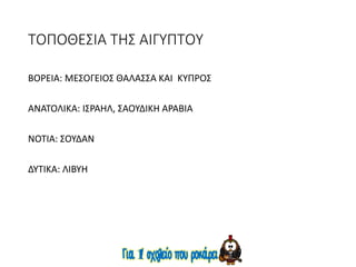 ΤΟΠΟΘΕΣΙΑ ΤΗΣ ΑΙΓΥΠΤΟΥ
ΒΟΡΕΙΑ: ΜΕΣΟΓΕΙΟΣ ΘΑΛΑΣΣΑ ΚΑΙ ΚΥΠΡΟΣ
ΑΝΑΤΟΛΙΚΑ: ΙΣΡΑΗΛ, ΣΑΟΥΔΙΚΗ ΑΡΑΒΙΑ
ΝΟΤΙΑ: ΣΟΥΔΑΝ
ΔΥΤΙΚΑ: ΛΙΒΥΗ
 