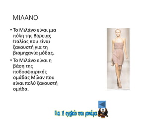ΜΙΛΑΝΟ
• Το Μιλάνο είναι μια
πόλη της Βόρειας
Ιταλίας που είναι
ξακουστή για τη
βιομηχανία μόδας.
• Το Μιλάνο είναι η
βάση της
ποδοσφαιρικής
ομάδας Μίλαν που
είναι πολύ ξακουστή
ομάδα.
 