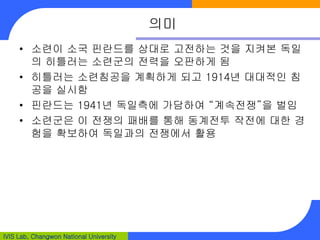 IVIS Lab, Changwon National University
의미
• 소련이 소국 핀란드를 상대로 고전하는 것을 지켜본 독일
의 히틀러는 소련군의 전력을 오판하게 됨
• 히틀러는 소련침공을 계획하게 되고 1914년 대대적인 침
공을 실시함
• 핀란드는 1941년 독일측에 가담하여 “계속전쟁”을 벌임
• 소련군은 이 전쟁의 패배를 통해 동계전투 작전에 대한 경
험을 확보하여 독일과의 전쟁에서 활용
 