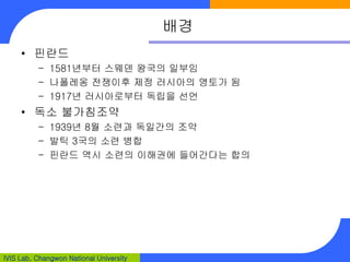 IVIS Lab, Changwon National University
배경
• 핀란드
– 1581년부터 스웨덴 왕국의 일부임
– 나폴레옹 전쟁이후 제정 러시아의 영토가 됨
– 1917년 러시아로부터 독립을 선언
• 독소 불가침조약
– 1939년 8월 소련과 독일간의 조약
– 발틱 3국의 소련 병합
– 핀란드 역시 소련의 이해권에 들어간다는 합의
 