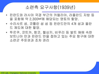 IVIS Lab, Changwon National University
소련측 요구사항(1939년)
• 핀란드와 러시아 국경 부근의 카렐리아, 라플란드 지방 등
을 포함해 약 2,300㎢에 해당되는 영토의 할양.
• 수리사르 섬, 코틀린 섬 섬 등 핀란드만의 4개 섬과 올란
드 제도에 대한 할양.
• 투르쿠, 코트카, 항코, 헬싱키, 비푸리 등 발트 해에 속한
보트니아 만과 핀란드 만을 접하고 있는 주요 항구에 대한
소련군 주둔권과 조차 권리
 