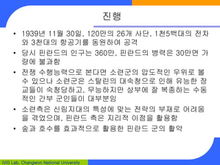 IVIS Lab, Changwon National University
진행
• 1939년 11월 30일, 120만의 26개 사단, 1천5백대의 전차
와 3천대의 항공기를 동원하여 공격
• 당시 핀란드의 인구는 360만, 핀란드의 병력은 30만면 가
량에 불과함
• 전쟁 수행능력으로 본다면 소련군의 압도적인 우위로 볼
수 있으나 소련군은 스탈린의 대숙청으로 인해 유능한 장
교들이 숙청당하고, 무능하지만 상부에 잘 복종하는 수동
적인 간부 군인들이 대부분임
• 소련측은 신림지대의 특성에 맞는 전략의 부재로 어려움
을 겪었으며, 핀란드 측은 지리적 이점을 활용함
• 숲과 호수를 효과적으로 활용한 핀란드 군의 활약
 