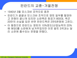 IVIS Lab, Changwon National University
핀란드의 교훈-겨울전쟁
• 1940년 3월 모스크바 조약으로 종전
• 핀란드가 끝끝내 모스크바 조약으로 영토 일부를 할양하
고 전쟁이 끝나게 되지만 소련측은 항공기 800대, 육군
20만의 손실을 입은 반면 핀란드측은 2만5천명에 그친다.
• 이 협정으로 핀란드는 영토의 10%정도(산업능력의 20%
에 해당)를 소련에게 넘겨주었지만 이웃 발트 3국과는 달
리 소련에 흡수되는 운명을 면했다.
 