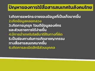 ปัญหาของการใช้สื่อสารสนเทศในสังคมไทย
1.เกิดการแพร่กระจายของข้อมูลที่เป็นเท็จมากขึ้น
2.เกิดข้อมูลหลอกลวง
3.เกิดการบุกรุก โจมตีข้อมูลองค์กร
และส่วนราชการได้ง่ายขึ้น
4.มีการนาเทคโนโลยีมาใช้ในทางที่ผิด
5.เป็นช่องทางในการเกิดอาชญากรรม
ทางสื่อสารสนเทศมากขึ้น
6.เกิดการละเมิดสิทธิส่วนบุคคล
 