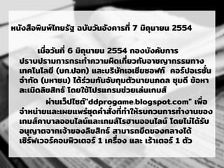 หนังสือพิมพ์ไทยรัฐ ฉบับวันอังคารที่ 7 มิถุนายน 2554
เมื่อวันที่ 6 มิถุนายน 2554 กองบังคับการ
ปราบปรามการกระทาความผิดเกี่ยวกับอาชญากรรมทาง
เทคโนโลยี (บก.ปอท) และบริษัทเอเชียซอฟท์ คอร์ปอเรชั่น
จากัด (มหาชน) ได้ร่วมกันจับกุมตัวนายนภดล ชุมดี ข้อหา
ละเมิดลิขสิทธ์ โดยใช้โปรแกรมช่วยเล่นเกมส์
ผ่านเว็ปไซต์"ddprogame.blogspot.com" เพื่อ
จาหน่ายและเผยแพร่ชุดคาสั่งที่ทาให้รบกวนการทางานของ
เกมส์คาบาลออนไลน์และเกมส์โรฮานออนไลน์ โดยไม่ได้รับ
อนุญาตจากเจ้าของลิขสิทธ์ สามารถยึดของกลางได้
เซิร์ฟเวอร์คอมพิวเตอร์ 1 เครื่อง และ เร้าเตอร์ 1 ตัว
 