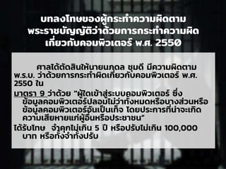 บทลงโทษของผู้กระทาความผิดตาม
พระราชบัญญัติว่าด้วยการกระทาความผิด
เกี่ยวกับคอมพิวเตอร์ พ.ศ. 2550
ศาลได้ตัดสินให้นายนภดล ชุมดี มีความผิดตาม
พ.ร.บ. ว่าด้วยการกระทาผิดเกี่ยวกับคอมพิวเตอร์ พ.ศ.
2550 ใน
มาตรา 9 ว่าด้วย "ผู้ใดเข้าสู่ระบบคอมพิวเตอร์ ซึ่ง
ข้อมูลคอมพิวเตอร์ปลอมไม่ว่าทั้งหมดหรือบางส่วนหรือ
ข้อมูลคอมพิวเตอร์อันเป็นเท็จ โดยประการที่น่าจะเกิด
ความเสียหายแก่ผู้อื่นหรือประชาชน”
ได้รับโทษ จาคุกไม่เกิน 5 ปี หรือปรับไม่เกิน 100,000
บาท หรือทั้งจาทั้งปรับ
 