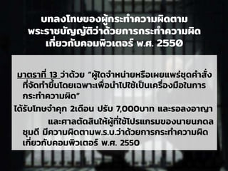 บทลงโทษของผู้กระทาความผิดตาม
พระราชบัญญัติว่าด้วยการกระทาความผิด
เกี่ยวกับคอมพิวเตอร์ พ.ศ. 2550
มาตราที่ 13 ว่าด้วย “ผู้ใดจาหน่ายหรือเผยแพร่ชุดคาสั่ง
ที่จัดทาขึ้นโดยเฉพาะเพื่อนาไปใช้เป็นเครื่องมือในการ
กระทาความผิด”
ได้รับโทษจาคุก 2เดือน ปรับ 7,000บาท และรอลงอาญา
และศาลตัดสินให้ผู้ที่ใช้โปรแกรมของนายนภดล
ชุมดี มีความผิดตามพ.ร.บ.ว่าด้วยการกระทาความผิด
เกี่ยวกับคอมพิวเตอร์ พ.ศ. 2550
 