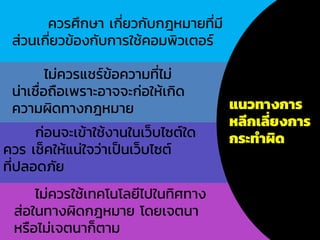 แนวทางการ
หลีกเลี่ยงการ
กระทาผิด
ควรศึกษา เกี่ยวกับกฎหมายที่มี
ส่วนเกี่ยวข้องกับการใช้คอมพิวเตอร์
ไม่ควรแชร์ข้อความที่ไม่
น่าเชื่อถือเพราะอาจจะก่อให้เกิด
ความผิดทางกฎหมาย
ก่อนจะเข้าใช้งานในเว็บไซต์ใด
ควร เช็คให้แน่ใจว่าเป็นเว็บไซต์
ที่ปลอดภัย
ไม่ควรใช้เทคโนโลยีไปในทิศทาง
ส่อในทางผิดกฎหมาย โดยเจตนา
หรือไม่เจตนาก็ตาม
 