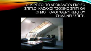ΟΙ ΚΙΡΓΙΖΟΙ ΤΟ ΑΠΟΚΑΛΟΥΝ ΓΚΡΙΖΟ
ΣΠΙΤΙ,ΟΙ ΚΑΖΑΧΟΙ ΤΣΟΧΙΝΟ ΣΠΙΤΙ ΚΑΙ
ΟΙ ΜΟΓΓΟΛΟΙ ''GER''ΓΚΕΡ,ΠΟΥ
ΣΗΜΑΙΝΕΙ ''ΣΠΙΤΙ''.
 