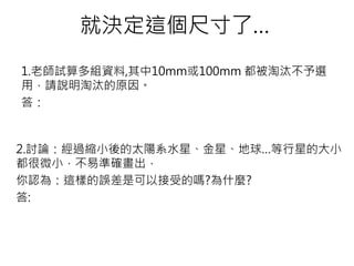 就決定這個尺寸了…
1.老師試算多組資料,其中10mm或100mm 都被淘汰不予選
用，請說明淘汰的原因。
答：
2.討論：經過縮小後的太陽系水星、金星、地球…等行星的大小
都很微小，不易準確畫出，
你認為：這樣的誤差是可以接受的嗎?為什麼?
答:
 