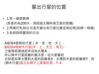 量出行星的位置
• 1.取一綑塑膠繩
(長度約為200米，須超過太陽與海王星的距離)
• 2.用捲尺和30公分直尺量出各行星位置並做記號(如綁一條線)
• 3.各組說明量測的方法
A組做4個類地行星（水、金、地、火），
B組做4個類木行星(木、土、天王、海王)，
之後兩組連接起來成為太陽系，
所以類木行星距離的量法是：從火星量起
也就是如果太陽到火星的距離是X，太陽到木星的距離是Y，則
(類木行星)真正在繩子上要量的是：Y-X
 