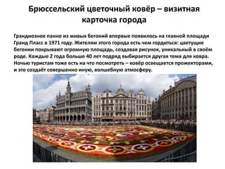 Брюссельский цветочный ковёр – визитная
карточка города
Грандиозное панно из живых бегоний впервые появилось на главной площади
Гранд Пласс в 1971 году. Жителям этого города есть чем гордиться: цветущие
бегонии покрывают огромную площадь, создавая рисунок, уникальный в своём
роде. Каждые 2 года больше 40 лет подряд выбирается другая тема для ковра.
Ночью туристам тоже есть на что посмотреть – ковёр освещается прожекторами,
и это создаёт совершенно иную, волшебную атмосферу.
 