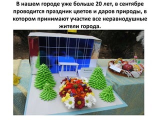 В нашем городе уже больше 20 лет, в сентябре
проводится праздник цветов и даров природы, в
котором принимают участие все неравнодушные
жители города.
 