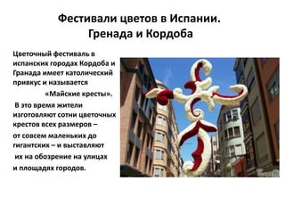 Фестивали цветов в Испании.
Гренада и Кордоба
Цветочный фестиваль в
испанских городах Кордоба и
Гранада имеет католический
привкус и называется
«Майские кресты».
В это время жители
изготовляют сотни цветочных
крестов всех размеров –
от совсем маленьких до
гигантских – и выставляют
их на обозрение на улицах
и площадях городов.
 