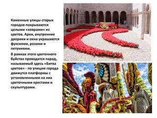 Каменные улицы старых
городов покрываются
целыми «коврами» из
цветов. Арки, внутренние
дворики и окна украшаются
фуксиями, розами и
петуниями.
В рамках этого цветочного
буйства проводится парад,
называемый здесь «Битва
цветов» - по улицам города
движутся платформы с
установленными на них
цветочными крестами и
скульптурами.
 