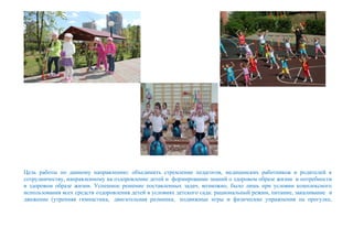 Цель работы по данному направлению: объединить стремление педагогов, медицинских работников и родителей к
сотрудничеству, направленному на оздоровление детей и формирование знаний о здоровом образе жизни и потребности
в здоровом образе жизни. Успешное решение поставленных задач, возможно, было лишь при условии комплексного
использования всех средств оздоровления детей в условиях детского сада: рациональный режим, питание, закаливание и
движение (утренняя гимнастика, двигательная разминка, подвижные игры и физические упражнения на прогулке,
 