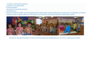 - ходьба по тактильной дорожке;
- занятия в сухом бассейне.
В летний период:
-воздушные и солнечные ванны;
-обливание ног;
Большое внимание в ДОУ уделяется правильному проведению утренних фильтров: воспитатели отслеживают состояние
здоровья детей, во время приема детей в группы, не позволяют родителям приводить заболевших детей.
В детском саду функционирует 4 группы компенсирующей направленности для детей с нарушением зрения.
 
