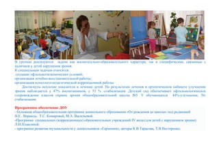 В группах реализуются задачи как воспитательно-образовательного характера, так и специфические, связанные с
наличием у детей нарушения зрения.
К специальным задачам относятся:
создание офтальмогигиенических условий;
организация лечебно-восстановительной работы;
организация психолого-педагогической коррекционной работы.
Достигнуты неплохие показатели в лечении детей. По результатам лечения в ортоптическом кабинете улучшение
зрения наблюдается у 47% воспитанников, у 53 % -стабилизация. Детский сад обеспечивает офтальмологическое
сопровождение классов охраны зрения общеобразовательной школы №5. У обучающихся 44%-улучшение, 56-
стабилизация.
Программное обеспечение ДОУ
- Основная общеобразовательная программа дошкольного образования «От рождения до школы» под редакцией
Н.Е.. Вераксы, Т.С. Комаровой, М.А. Васильевой.
-Программа специальных (коррекционных) образовательных учреждений IV вида (для детей с нарушением зрения)
Л.И.Плаксиной.
- программа развития музыкальности у дошкольников «Гармония», авторы К.В Тарасова, Т.В.Нестеренко.
 