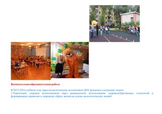Воспитательно-образовательная работа
В 2015-2016 учебном году перед педагогическим коллективом ДОУ решались следующие задачи:
1.Укрепление здоровья воспитанников через рациональное использование здоровьесберегающих технологий и
формирование привычки к здоровому образу жизни на основе валеологических знаний.
 