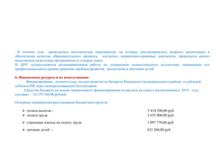 В течение года проводились методические мероприятия, на которых рассматривались вопросы организации и
обеспечения качества образовательного процесса, изучались нормативно-правовые документы, проводился анализ
выполнения педагогами программных и годовых задач.
В ДОУ осуществляется целенаправленная работа по сохранению педагогического коллектива; повышению его
профессионального уровня; решению проблем развития, воспитания и обучения детей.
6. Финансовые ресурсы и их использование
Финансирование детского сада осуществляется из бюджета Раменского муниципального района и субсидий
субъекта РФ через централизованную бухгалтерию.
Средства бюджета на основе нормативного финансирования из расчета на одного воспитанника в 2016 году
составил – 14 279 160,00 рублей.
Основные направления расходования бюджетных средств:
 оплата налогов - 5 418 500,00 руб.
 оплата труда 3 635 000,00 руб.
 страховые взносы на оплату труда 1 097 770,00 руб.
 питание детей - 433 260,00 руб.
 