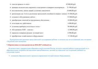  очистка кровель от снега - 45 000,00 руб.
 проверка на водоотдачу наружного и внутреннего пожарного водопровода - 31 500,00 руб.
 восстановление, замена дверей, установка доводчиков- 10 000,00 руб.
 организация лок. Сети и увеличение пропускной способности инернет- канала- 19 500,00 руб.
 создание и обслуживание сайтов - 33 000,00 руб.
 приобретение лицензий на программное обеспечение - 10 000,00 руб.
 аттестация пед. работников - 6 000,00 руб.
 установка приборов учета воды и тепла - 60 000,00 руб.
 обслуживание ПАК – стрелец - 12 000,00 руб.
 перекатка пожарных рукавов на новый шов - 4 500,00 руб.
 приобретение хозяйственного оборудования - 13 100,00 руб.
Плата родителей (законных представителей) за содержание ребенка в детском саду на сегодняшний день составляет
130 рублей одно посещение.
7. Перспективы и планы развития на 2016-2017 учебный год
В соответствии с приоритетами образовательной политики России, исходя из анализа работы за предыдущий год и
образовательных потребностей населения города Раменское, детский сад определяет на следующий учебный год
следующие задачи:
 оснащение образовательного процесса современным интерактивным оборудованием;
 